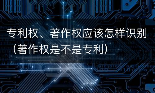 专利权、著作权应该怎样识别（著作权是不是专利）
