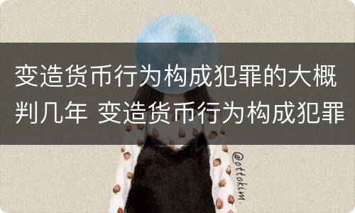 变造货币行为构成犯罪的大概判几年 变造货币行为构成犯罪的大概判几年