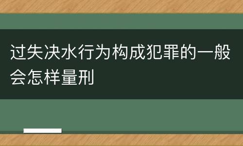 过失决水行为构成犯罪的一般会怎样量刑