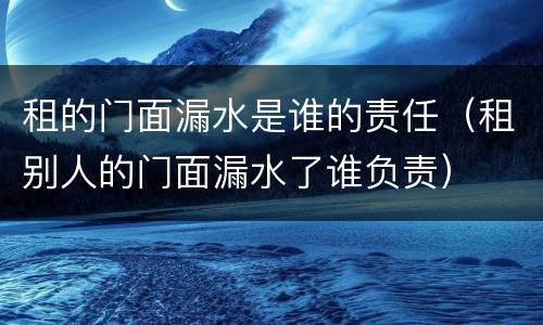 租的门面漏水是谁的责任（租别人的门面漏水了谁负责）