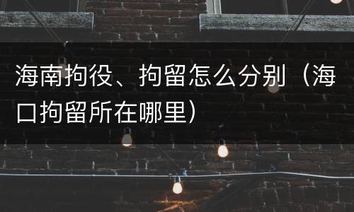 海南拘役、拘留怎么分别（海口拘留所在哪里）