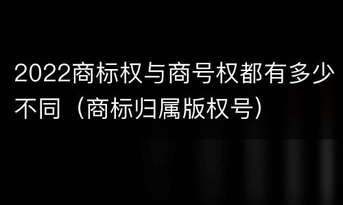 2022商标权与商号权都有多少不同（商标归属版权号）