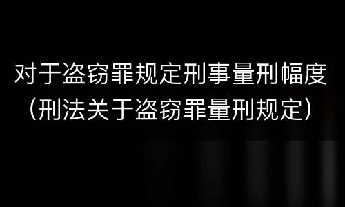 对于盗窃罪规定刑事量刑幅度（刑法关于盗窃罪量刑规定）