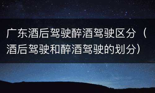 广东酒后驾驶醉酒驾驶区分（酒后驾驶和醉酒驾驶的划分）