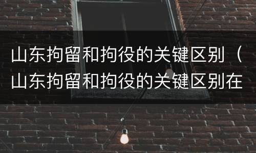 山东拘留和拘役的关键区别（山东拘留和拘役的关键区别在哪）