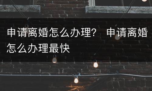 申请离婚怎么办理？ 申请离婚怎么办理最快