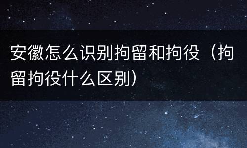 安徽怎么识别拘留和拘役（拘留拘役什么区别）