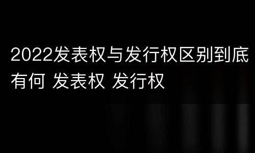 2022发表权与发行权区别到底有何 发表权 发行权
