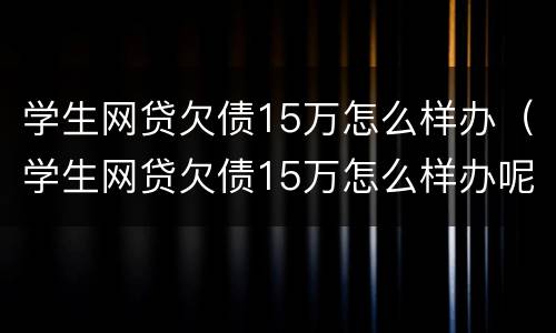 学生网贷欠债15万怎么样办（学生网贷欠债15万怎么样办呢）