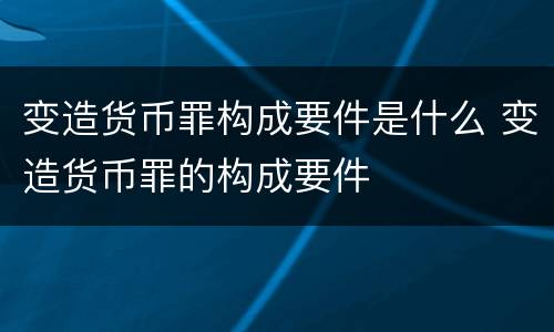 变造货币罪构成要件是什么 变造货币罪的构成要件