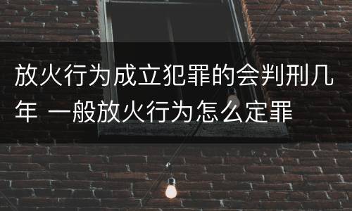 放火行为成立犯罪的会判刑几年 一般放火行为怎么定罪