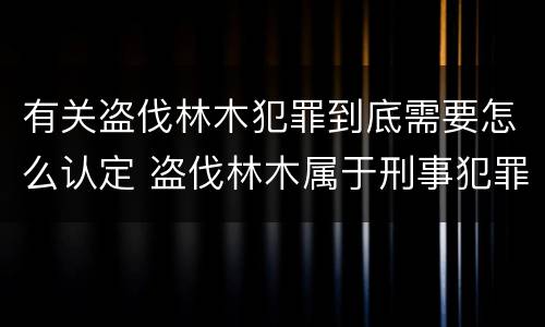 有关盗伐林木犯罪到底需要怎么认定 盗伐林木属于刑事犯罪吗