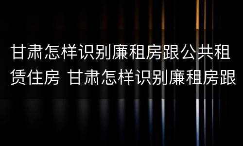 甘肃怎样识别廉租房跟公共租赁住房 甘肃怎样识别廉租房跟公共租赁住房的区别
