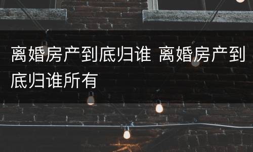离婚房产到底归谁 离婚房产到底归谁所有