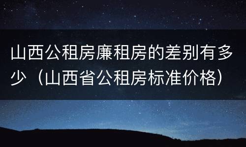 山西公租房廉租房的差别有多少（山西省公租房标准价格）