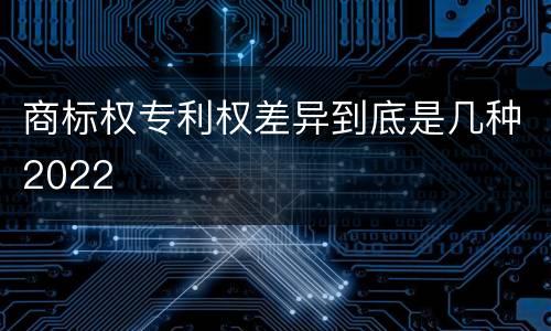 商标权专利权差异到底是几种2022