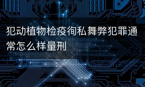 犯动植物检疫徇私舞弊犯罪通常怎么样量刑