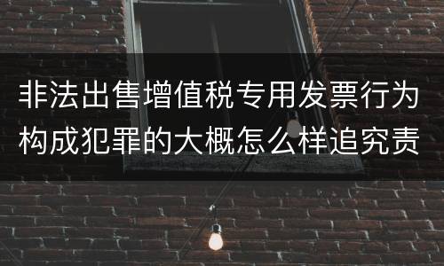 非法出售增值税专用发票行为构成犯罪的大概怎么样追究责任