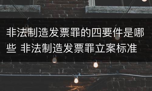 非法制造发票罪的四要件是哪些 非法制造发票罪立案标准
