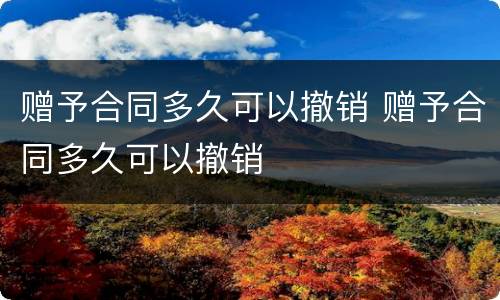 赠予合同多久可以撤销 赠予合同多久可以撤销