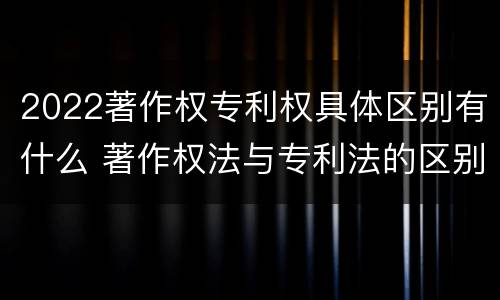 2022著作权专利权具体区别有什么 著作权法与专利法的区别