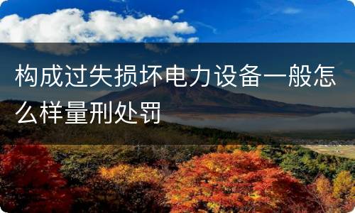 构成过失损坏电力设备一般怎么样量刑处罚