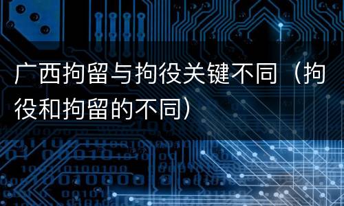 广西拘留与拘役关键不同（拘役和拘留的不同）