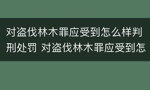 对盗伐林木罪应受到怎么样判刑处罚 对盗伐林木罪应受到怎么样判刑处罚呢