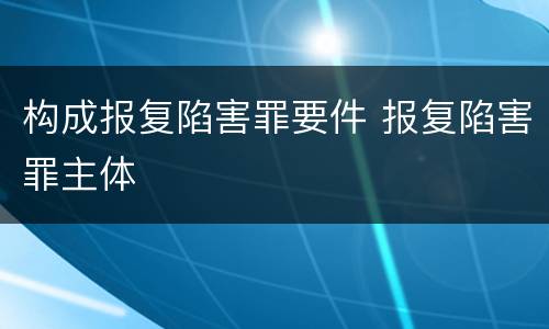构成报复陷害罪要件 报复陷害罪主体