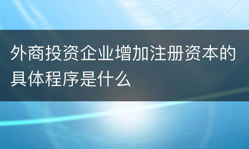 外商投资企业增加注册资本的具体程序是什么