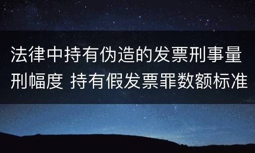 法律中持有伪造的发票刑事量刑幅度 持有假发票罪数额标准