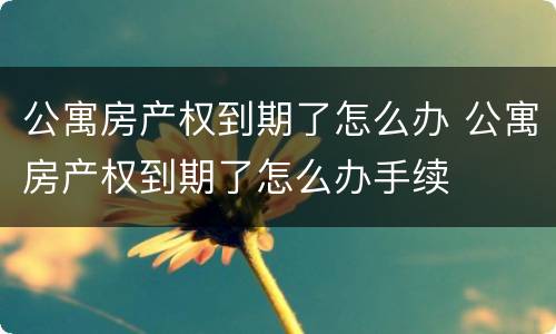 公寓房产权到期了怎么办 公寓房产权到期了怎么办手续