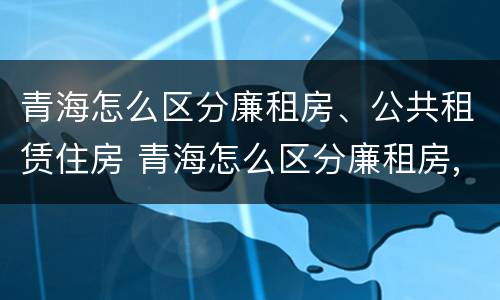 青海怎么区分廉租房、公共租赁住房 青海怎么区分廉租房,公共租赁住房和住房
