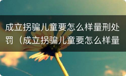 成立拐骗儿童要怎么样量刑处罚（成立拐骗儿童要怎么样量刑处罚多少钱）