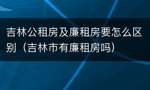 吉林公租房及廉租房要怎么区别（吉林市有廉租房吗）