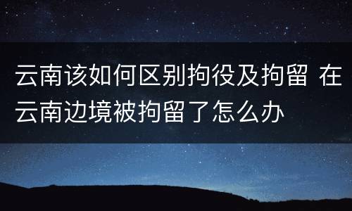 云南该如何区别拘役及拘留 在云南边境被拘留了怎么办