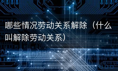 哪些情况劳动关系解除（什么叫解除劳动关系）