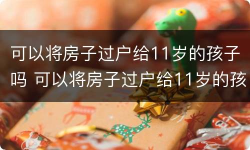 可以将房子过户给11岁的孩子吗 可以将房子过户给11岁的孩子吗视频