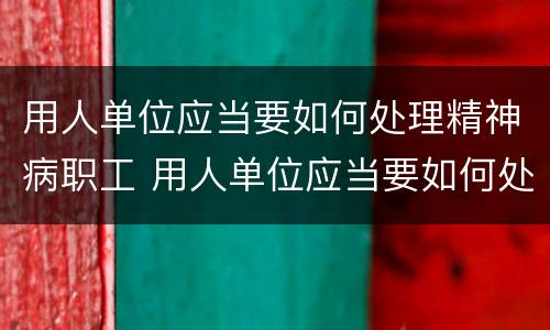 用人单位应当要如何处理精神病职工 用人单位应当要如何处理精神病职工工作