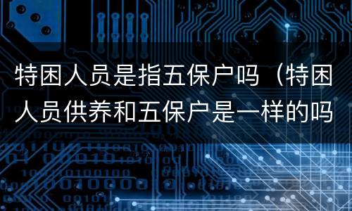 特困人员是指五保户吗（特困人员供养和五保户是一样的吗）