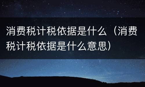 消费税计税依据是什么（消费税计税依据是什么意思）