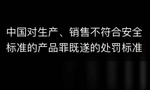 中国对生产、销售不符合安全标准的产品罪既遂的处罚标准