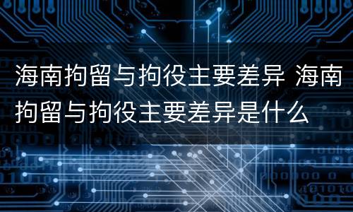 海南拘留与拘役主要差异 海南拘留与拘役主要差异是什么