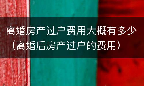 离婚房产过户费用大概有多少（离婚后房产过户的费用）