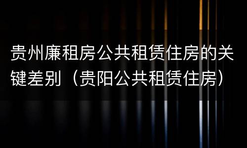 贵州廉租房公共租赁住房的关键差别（贵阳公共租赁住房）