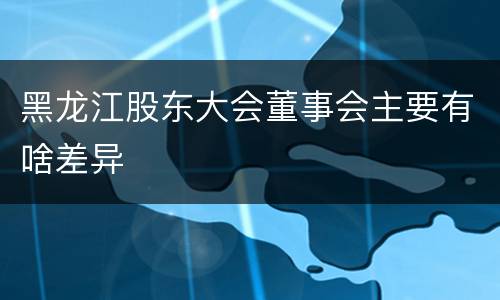 黑龙江股东大会董事会主要有啥差异