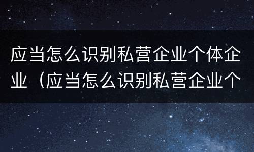应当怎么识别私营企业个体企业（应当怎么识别私营企业个体企业资质）