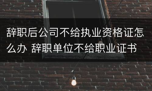 辞职后公司不给执业资格证怎么办 辞职单位不给职业证书