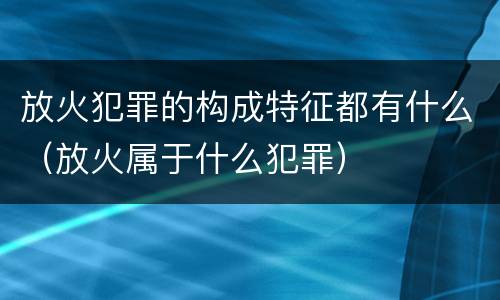 放火犯罪的构成特征都有什么（放火属于什么犯罪）