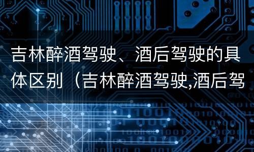 吉林醉酒驾驶、酒后驾驶的具体区别（吉林醉酒驾驶,酒后驾驶的具体区别）